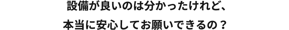 設備がいいのは分かったけど、本当に安心してお願いできるの？