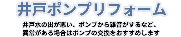 井戸ポンプリフォーム 井戸水の出が悪い、ポンプから雑音がするなど、異常がある場合はポンプの交換をおすすめします