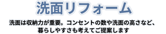 洗面リフォーム 洗面は収納力が重要です。コンセントの数や洗面の高さなど、暮らしやすさも考えてご提案します